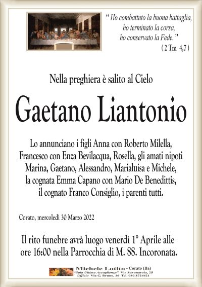 ‘‘ Ho combattuto la buona battaglia, ho terminato la corsa,
ho conservato la Fede. ’’
Nella preghiera è salito al Cielo
Gaetano Liantonio
Lo annunciano i figli Anna con Roberto Milella,
Francesco con Enza Bevilacqua, Rosella, gli amati nipoti
Marina, Gaetano, Alessandro, Marialuisa e Michele,
la cognata Emma Capano con Mario De Benedittis,
il cognato Franco Consiglio, i parenti tutti. 
Corato, mercoledì 30 Marzo 2022
Il rito funebre avrà luogo venerdì 1° Aprile alle
ore 16:00 nella Parrocchia di M. SS. Incoronata.