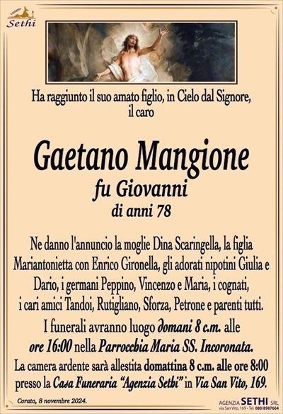 Ha raggiunto il suo amato figlio, in Cielo dal Signore, il caro
Gaetano Mangione
fu Giovanni
di anni 78
Ne danno l’annuncio la moglie Dina Scaringella, la figlia Mariantonietta con Enrico Gironella, gli adorati nipotini Giulia e Dario, i germani Peppino, Vincenzo e Maria, i cognati, i cari amici Tandoi, Rutigliano e Sforza e parenti tutti.
Le esequie avranno luogo domani 8 c.m. alle ore 16:00 nella Parrocchia Maria Ss. Incoronata.
La camera ardente è allestita presso la Casa Funeraria "Agenzia Sethi" in Via San Vito, 169.