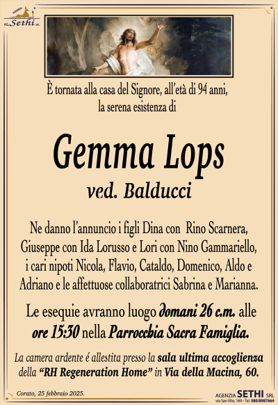 È tornata alla casa del Signore, all’età di 94 anni, la serena esistenza di
Gemma Lops
ved. Balducci
Ne danno l’annuncio i figli Dina con Rino Scarnera, Giuseppe con Ida Lorusso e Lori con Nino Gammariello, i cari nipoti Nicola, Flavio, Cataldo, Domenico, Aldo e Adriano e le affettuose collaboratrici Sabrina e Marianna.
Le esequie avranno luogo domani 26 c.m. alle ore 15:30 nella Parrocchia Sacra Famiglia.
La camera ardente é allestita presso la sala ultima accoglienza della “RH Regeneration Home” in Via della Macina, 60.