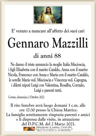 E’ venuto a mancare all’affetto dei suoi cari
GENNARO MAZZILLI
di anni 88
Ne danno il triste annuncio la moglie Italia Miscioscia,
i figli Elisabetta con il marito Cataldo, Anna con il marito
Nicola, Francesco con Anna e Maria con il marito Cataldo,
le sorelle Maria ved. Miscioscia e Vincenza ved. Capogna,
i diletti nipoti Luigi, Rosalba, Corrado, Luigi e parenti tutti. 
Corato, domenica 2 Ottobre 2022
Il rito funebre avrà luogo domani 3 c.m. alle
ore 17:30 presso la Chiesa Matrice.
La famiglia sentitamente ringrazia parenti e amici
e li dispensa dalle visite, in attuazione
del D.P.C.M. del 2 Marzo 2021.