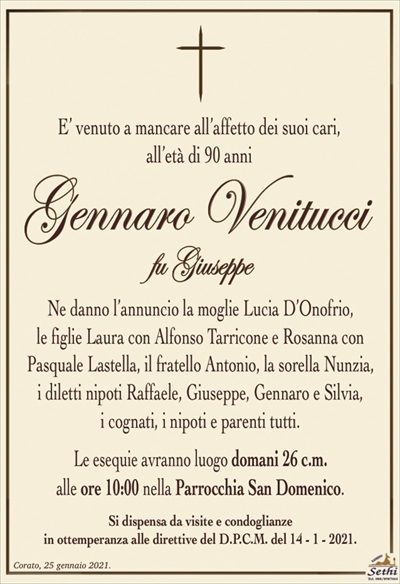 E’ venuto a mancare all’affetto dei suoi cari,all’età di 90 anni
Gennaro Venitucci
fu Giuseppe
Ne danno l’annuncio la moglie Lucia D’Onofrio,
le figlie Laura con Alfonso Tarricone e Rosanna con
Pasquale Lastella, il fratello Antonio, la sorella Nunzia,
i diletti nipoti Raffaele, Giuseppe, Gennaro e Silvia,
i cognati, i nipoti e parenti tutti.
Le esequie avranno luogo domani 26 c.m.
alle ore 10:00 nella Parrocchia San Domenico.
Si dispensa da visite e condoglianze
in ottemperanza alle direttive del D.P.C.M. del 14 – 1 – 2021.