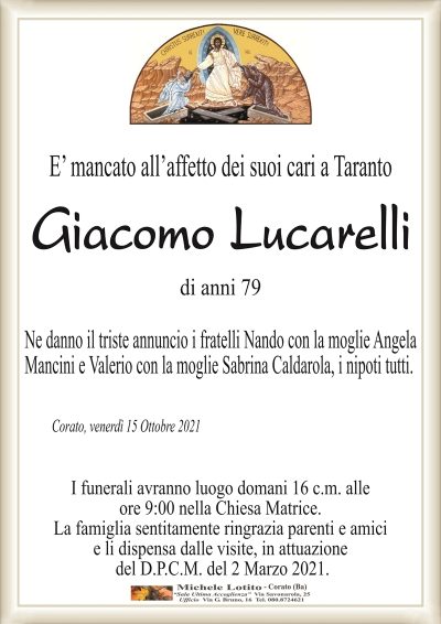 E’ mancato all’affetto dei suoi cari a Taranto
Giacomo Lucarelli
di anni 79
Ne danno il triste annuncio i fratelli Nando con la moglie Angela
Mancini e Valerio con la moglie Sabrina Caldarola, i nipoti tutti.
Corato, venerdì 15 Ottobre 2021
I funerali avranno luogo domani 16 c.m. alle
ore 9:00 nella Chiesa Matrice.
La famiglia sentitamente ringrazia parenti e amici
e li dispensa dalle visite, in attuazione
del D.P.C.M. del 2 Marzo 2021.