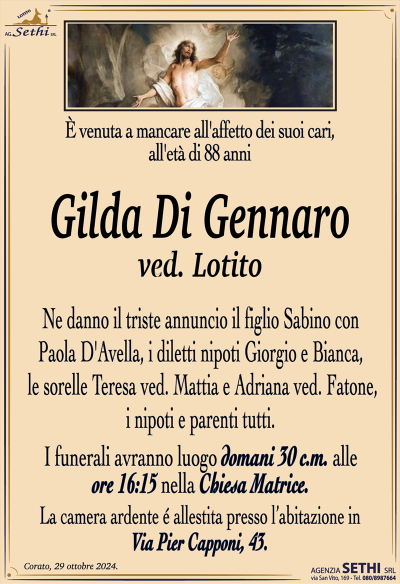 È venuta a mancare all’affetto dei suoi cari, all’età di 88 anni
Gilda Di Gennaro
ved. Lotito
Ne danno il triste annuncio il figlio Sabino con Paola D’Avella, i diletti nipoti Giorgio e Bianca, le sorelle Teresa ved. Mattia e Adriana ved. Fatone, i nipoti e parenti tutti.
I funerali avranno luogo domani 30 c.m. alle ore 16:15 nella chiesa Matrice.
La camera ardente è allestita presso l’abitazione in Via Piercapponi, 43.
