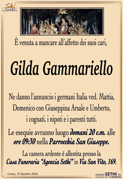 È venuta a mancare all’affetto dei suoi cari,
Gilda Gammariello
Ne danno l’annuncio i germani Italia ved. Mattia, Domenico con Giuseppina Arsale e Umberto, i cognati, i nipoti e i parenti tutti.
Le esequie avranno luogo domani 20 c.m. alle ore 09:30 nella Parrocchia San Giuseppe.
La camera ardente é allestita presso la Casa Funeraria “Agenzia Sethi” in Via San Vito, 169.