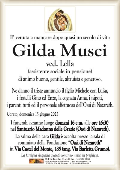 E’ venuta a mancare dopo quasi un secolo di vitaGilda Musci
ved. Lella
(assistente sociale in pensione)
Ne danno il triste annuncio il figlio Michele con Luisa,
i fratelli Gino ed Enzo, la cognata Anna, i nipoti,
i parenti tutti ed il personale affettuoso dell’Oasi di Nazareth.
Corato, domenica 15 giugno 2025
I funerali avranno luogo domani 16 c.m. alle ore 16:30
nel Santuario Madonna delle Grazie (Oasi di Nazareth).
La salma della cara Gilda è accolta presso la sala di
commiato della Fondazione “Oasi di Nazareth”
in Via Castel del Monte, 185 (ang. Via Barletta Grumo).