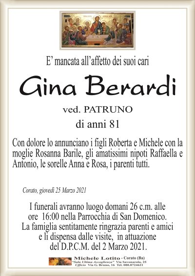 E’ mancata all’affetto dei suoi cari
Gina Berardi
ved. PATRUNO
di anni 81
Con dolore lo annunciano i figli Roberta e Michele con la
moglie Rosanna Barile, gli amatissimi nipoti Raffaella e
Antonio, le sorelle Anna e Rosa, i parenti tutti.
Corato, giovedì 25 Marzo 2021
I funerali avranno luogo domani 26 c.m. alle
ore 16:00 nella Parrocchia di San Domenico.
La famiglia sentitamente ringrazia parenti e amici
e li dispensa dalle visite, in attuazione
del D.P.C.M. del 2 Marzo 2021.