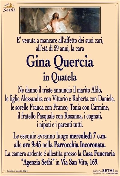 E’ venuta a mancare all’affetto dei suoi cari,all’età di 59 anni, la cara
Gina Quercia
in Quatela
Ne danno il triste annuncio il marito Aldo,
le figlie Alessandra con Vittorio e Roberta con Daniele,
le sorelle Franca con Franco, Tonia con Carmine,
il fratello Pasquale con Rosanna, i cognati,
i nipoti e i parenti tutti.
Le esequie avranno luogo mercoledì 7 c.m.
alle ore 9:45 nella Parrocchia Incoronata.
La camera ardente é allestita presso la Casa Funeraria
“Agenzia Sethi” in Via San Vito, 169.