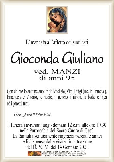 E’ mancata all’affetto dei suoi cari
Gioconda Giuliano
ved. MANZI
di anni 95
Con dolore lo annunciano i figli Michele, Vito, Luigi (res. in Francia ),
Emanuela e Vittorio, le nuore, il genero, i nipoti, la badante Inga
ed i parenti tutti.
Corato, giovedì 11 Febbraio 2021
I funerali avranno luogo domani 12 c.m. alle ore 10.30
nella Parrocchia del Sacro Cuore di Gesù.
La famiglia sentitamente ringrazia parenti e amici
e li dispensa dalle visite, in attuazione
del D.P.C.M. del 14 Gennaio 2021.