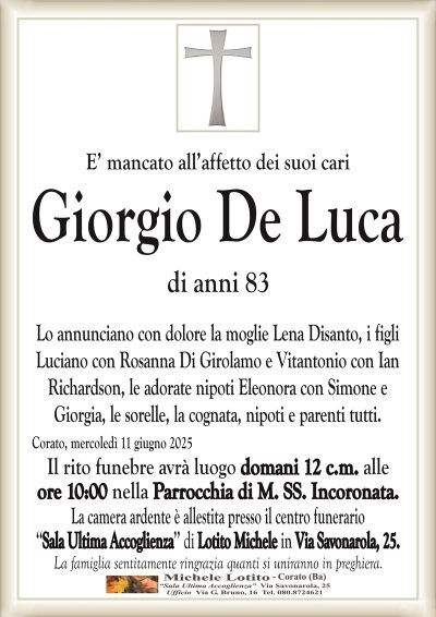 E’ mancato all’affetto dei suoi cariGiorgio De Luca
di anni 83
Lo annunciano con dolore la moglie Lena Disanto, i figli
Luciano con Rosanna Di Girolamo e Vitantonio con Ian
Richardson, le adorate nipoti Eleonora con Simone e
Giorgia, le sorelle, la cognata, nipoti e parenti tutti.
Corato, mercoledì 11 giugno 2025
Il rito funebre avrà luogo domani 12 c.m. alle
ore 10:00 nella Parrocchia di M. SS. Incoronata.
La camera ardente è allestita presso il centro funerario
‘‘Sala Ultima Accoglienza’’ di Lotito Michele in Via Savonarola, 25.
La famiglia sentitamente ringrazia quanti si uniranno in preghiera.