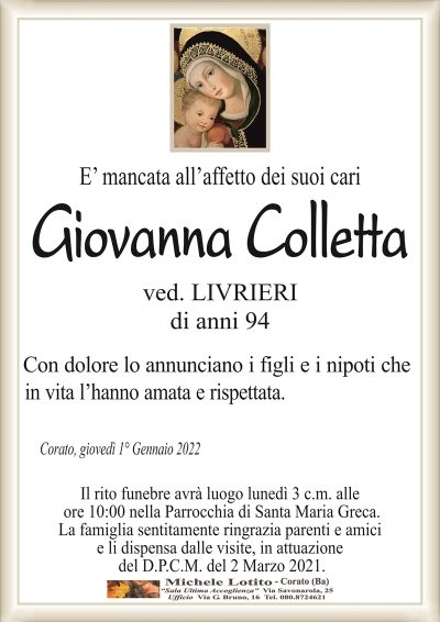 E’ mancata all’affetto dei suoi cariGiovanna Colletta
di anni 94
ved. LIVRIERI
Con dolore lo annunciano i figli e i nipoti che
in vita l’hanno amata e rispettata.
Corato, giovedì 1° Gennaio 2022
Il rito funebre avrà luogo lunedì 3 c.m. alle
ore 10:00 nella Parrocchia di Santa Maria Greca.
La famiglia sentitamente ringrazia parenti e amici
e li dispensa dalle visite, in attuazione
del D.P.C.M. del 2 Marzo 2021.