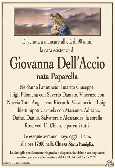 E’ venuta a mancare all’età di 90 anni,la cara esistenza di
Giovanna Dell’Accio
nata Paparella
Ne danno l’annuncio il marito Giuseppe,
i figli Filomena con Saverio Damato, Vincenzo con Nuccia Tota, Angela con Riccardo Vasalluccio e Luigi,
i diletti nipoti Carmela con Massimo, Adriana,
Dafne, Danilo, Salvatore e Alessandra, la sorella
Rosa ved. Di Chiaro e parenti tutti.
Le esequie avranno luogo domani 11 c.m.
alle ore 17:00 nella Chiesa Sacra Famiglia.
La famiglia sentitamente ringrazia e dispensa da visite e condoglianze
in ottemperanza alle direttive del D.P.C.M. del 2 – 3 – 2021.