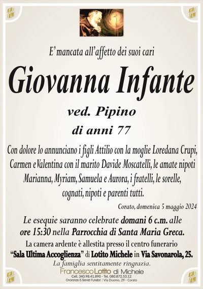 Giovanna Infante ved. Pipino di anni 77Con dolore lo annunciano i figli Attilio con la moglie Loredana Crupi,
Carmen e Valentina con il marito Davide Moscatelli, le amate nipoti
Marianna, Myriam, Samuela e Aurora, i fratelli, le sorelle,
cognati, nipoti e parenti tutti.
Corato, domenica 5 maggio 2024
Le esequie saranno celebrate domani 6 c.m. alle
ore 15:30 nella Parrocchia di Santa Maria Greca.
La camera ardente è allestita presso il centro funerario
‘‘Sala Ultima Accoglienza’’ di Lotito Michele in Via Savonarola, 25.