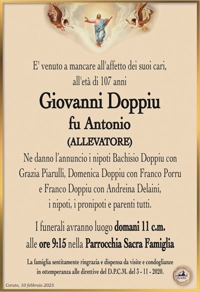 E’ venuto a mancare all’affetto dei suoi cari,all’età di 107 anni
Giovanni Doppiu
fu Antonio
(ALLEVATORE)
Ne danno l’annuncio i nipoti Bachisio Doppiu con
Grazia Piarulli, Domenica Doppiu con Franco Porru
e Franco Doppiu con Andreina Delaini,
i nipoti, i pronipoti e parenti tutti.
I funerali avranno luogo domani 11 c.m.
alle ore 9:15 nella Parrocchia Sacra Famiglia
La famiglia sentitamente ringrazia e dispensa da visite e condoglianze
in ottemperanza alle direttive del D.P.C.M. del 3 – 11 – 2020.