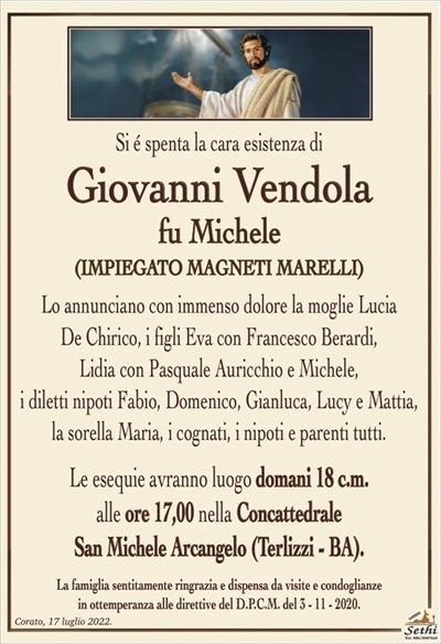 Si é spenta la cara esistenza di
Giovanni Vendola
fu Michele
(IMPIEGATO MAGNETI MARELLI)
Lo annunciano con immenso dolore la moglie Lucia
De Chirico, i figli Eva con Francesco Berardi,
Lidia con Pasquale Auricchio e Michele,
i diletti nipoti Fabio, Domenico, Gianluca, Lucy e Mattia,
la sorella Maria, i cognati, i nipoti e parenti tutti.
Le esequie avranno luogo domani 18 c.m.
alle ore 17,00 nella Concattedrale
San Michele Arcangelo (Terlizzi – BA).
La famiglia sentitamente ringrazia e dispensa da visite e condoglianze
in ottemperanza alle direttive del D.P.C.M. del 3 – 11 – 2020.