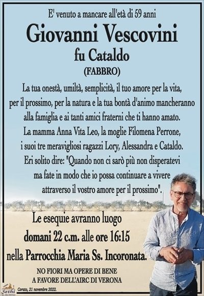 E’ venuto a mancare all’età di 59 anni
Giovanni Vescovini
fu Cataldo
(FABBRO)
La tua onestà, umiltà, semplicità, il tuo amore per la vita,
per il prossimo, per la natura e la tua bontà d’animo
mancheranno alla famiglia e ai tanti amici fraterni
che ti hanno amato.
La mamma Anna Vita Leo, la moglie Filomena Perrone,
i suoi tre meravigliosi ragazzi Lory, Alessandra e Cataldo.
Eri solito dire: "Quando non ci sarò più non disperatevi
ma fate in modo che io possa continuare a vivere attraverso
il vostro amore per il prossimo".
Le esequie avranno luogo
domani 22 c.m. alle ore 16:15
nella Parrocchia Maria Ss. Incoronata.
NO FIORI MA OPERE DI BENE
A FAVORE DELL’AIRC DI VERONA