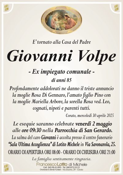 E’ tornato alla Casa del PadreGiovanni Volpe
– Ex impiegato comunale –
di anni 85
Profondamente addolorati ne danno il triste annuncio
la moglie Rosa Di Gennaro, l’amato figlio Pino con
la moglie Mariella Arbore, la sorella Rosa ved. Leo,
cognati, nipoti e parenti tutti.
Le esequie saranno celebrate venerdì 2 maggio
alle ore 09:30 nella Parrocchia di San Gerardo.
La salma del caro Giovanni è accolta presso il centro funerario
‘‘Sala Ultima Accoglienza’’ di Lotito Michele in Via Savonarola, 25.
ORARIO DI APERTURA ORE 08:00 – ORARIO DI CHIUSURA ORE 21:00
La famiglia sentitamente ringrazia.