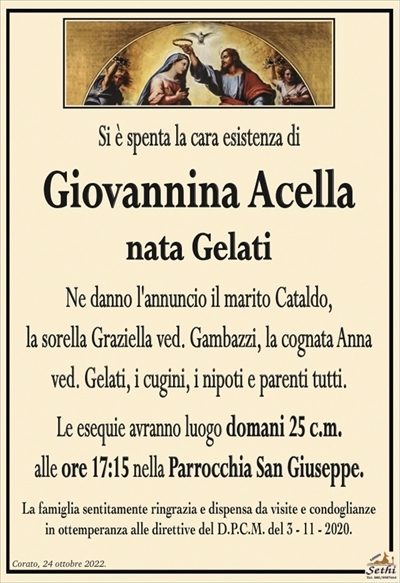 Si è spenta la cara esistenza di
Giovannina Acella
nata Gelati
Ne danno l’annuncio il marito Cataldo,
la sorella Graziella ved. Gambazzi, la cognata Anna
ved. Gelati, i cugini, i nipoti e parenti tutti.
Le esequie avranno luogo domani 25 c.m.
alle ore 17:15 nella Parrocchia San Giuseppe.
La famiglia sentitamente ringrazia e dispensa da visite e condoglianze
in ottemperanza alle direttive del D.P.C.M. del 3 – 11 – 2020.