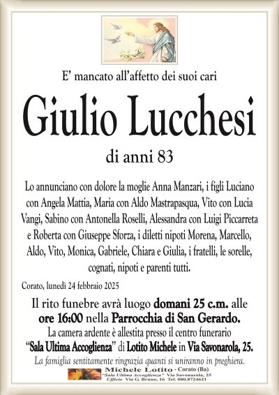 E’ mancato all’affetto dei suoi cariGiulio Lucchesi
di anni 83
Lo annunciano con dolore la moglie Anna Manzari, i figli Luciano
con Angela Mattia, Maria con Aldo Mastrapasqua, Vito con Lucia
Vangi, Sabino con Antonella Roselli, Alessandra con Luigi Piccarreta
e Roberta con Giuseppe Sforza, i diletti nipoti Morena, Marcello,
Aldo, Vito, Monica, Gabriele, Chiara e Giulia, i fratelli, le sorelle,
cognati, nipoti e parenti tutti.
Corato, lunedì 24 febbraio 2025
Il rito funebre avrà luogo domani 25 c.m. alle
ore 16:00 nella Parrocchia di San Gerardo.
La camera ardente è allestita presso il centro funerario
‘‘Sala Ultima Accoglienza’’ di Lotito Michele in Via Savonarola, 25.
La famiglia sentitamente ringrazia quanti si uniranno in preghiera.