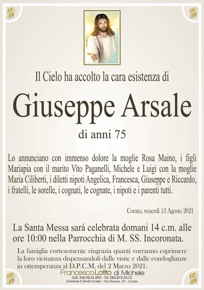 Il Cielo ha accolto la cara esistenza di
Giuseppe Arsale
di anni 75
Lo annunciano con immenso dolore la moglie Rosa Maino, i figli
Mariapia con il marito Vito Paganelli, Michele e Luigi con la moglie
Maria Ciliberti, i diletti nipoti Angelica, Francesca, Giuseppe e Riccardo,
i fratelli, le sorelle, i cognati, le cognate, i nipoti e i parenti tutti.
Corato, venerdì 13 Agosto 2021
La Santa Messa sarà celebrata domani 14 c.m. alle
ore 10:00 nella Parrocchia di M. SS. Incoronata.
La famiglia cortesemente ringrazia quanti vorranno esprimere
la loro vicinanza dispensandoli dalle visite e dalle condoglianze
in ottemperanza al D.P.C.M. del 2 Marzo 2021.