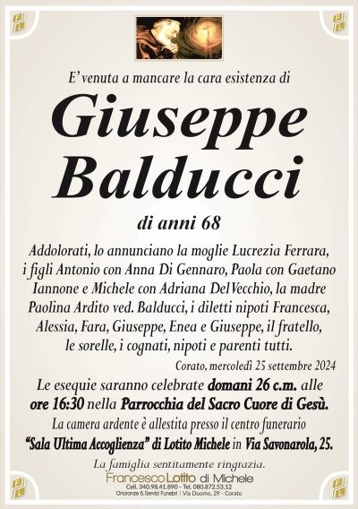 E’ venuta a mancare la cara esistenza di Giuseppe
Balducci
di anni 68
Addolorati, lo annunciano la moglie Lucrezia Ferrara,
i figli Antonio con Anna Di Gennaro, Paola con Gaetano
Iannone e Michele con Adriana Del Vecchio, la madre
Paolina Ardito ved. Balducci, i diletti nipoti Francesca,
Alessia, Fara, Giuseppe, Enea e Giuseppe, il fratello,
le sorelle, i cognati, nipoti e parenti tutti.
Corato, mercoledì 25 settembre 2024
Le esequie saranno celebrate domani 26 c.m. alle
ore 16:30 nella Parrocchia del Sacro Cuore di Gesù.
La camera ardente è allestita presso il centro funerario
‘‘Sala Ultima Accoglienza’’ di Lotito Michele in Via Savonarola, 25.
La famiglia sentitamente ringrazia.