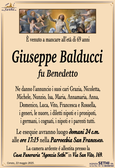 È venuto a mancare all’età di 69 anni
Giuseppe Balducci
fu Benedetto
Ne danno l’annuncio i suoi cari Grazia, Nicoletta, Michele, Nunzio, Isa, Maria, Annamaria, Anna, Domenico, Luca, Vito, Francesca e Rossella, i generi, le nuore, i diletti nipoti e i pronipoti, i germani, i cognati, i nipoti e i parenti tutti.
Le esequie avranno luogo domani 24 c.m. alle ore 17:15 nella parrocchia di San Francesco.
La camera ardente è allestita presso la casa funeraria Agenzia Sethi in via San Vito 169.
