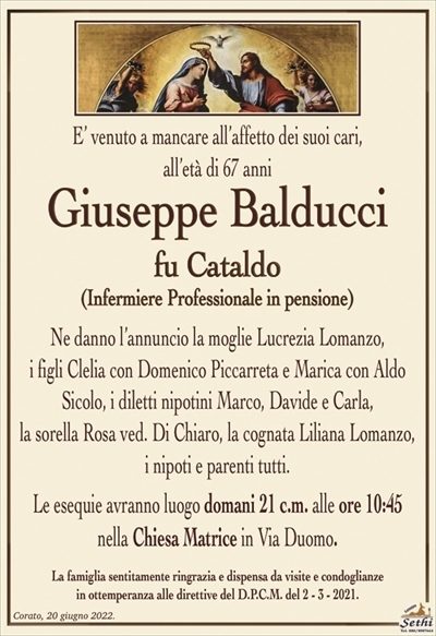 E’ venuto a mancare all’affetto dei suoi cari,
all’età di 67 anni
Giuseppe Balducci
fu Cataldo
(Infermiere Professionale in pensione)
Ne danno l’annuncio la moglie Lucrezia Lomanzo,
i figli Clelia con Domenico Piccarreta e Marica con Aldo Sicolo, i diletti nipotini Marco, Davide e Carla,
la sorella Rosa ved. Di Chiaro, la cognata Liliana Lomanzo,
i nipoti e parenti tutti.
Le esequie avranno luogo domani 21 c.m. alle ore 10:15
nella Chiesa Matrice in Via Duomo.
La famiglia sentitamente ringrazia e dispensa da visite e condoglianze
in ottemperanza alle direttive del D.P.C.M. del 2 – 3 – 2021.