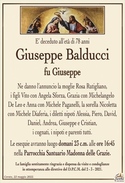 E’ deceduto all’età di 78 anni
Giusepe Balducci
fu Giuseppe
Ne danno l’annuncio la moglie Rosa Rutigliano,
i figli Vito con Angela Sforza, Grazia con Michelangelo
De Leo e Anna con Michele Paganelli, la sorella Nicoletta con Michele Diaferia, i diletti nipoti Alessia, Piero, David, Daniel, Andrea, Giuseppe e Cristian,
i cognati, i nipoti e parenti tutti.
Le esequie avranno luogo domani 23 c.m. alle ore 16:45
nella Parrocchia Santuario Madonna delle Grazie.
La famiglia sentitamente ringrazia e dispensa da visite e condoglianze
in ottemperanza alle direttive del D.P.C.M. del 2 – 3 – 2021.