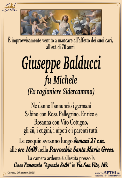È improvvisamente venuto a mancare all’affetto dei suoi cari, all’età di 70 anni
Giuseppe Balducci
fu Michele
(Ex ragioniere Sidercamma)
Ne danno l’annuncio i germani Sabino con Rosa Pellegrino, Enrico e Rosanna con Vito Cotugno, gli zii, i cugini, i nipoti e i parenti tutti.
Le esegue avranno luogo domani 27 c.m. alle ore 16:00 nella parrocchia Santa Maria greca.
La camera ardente è allestita presso la casa funeraria Agenzia Sethi in via San Vito 169.