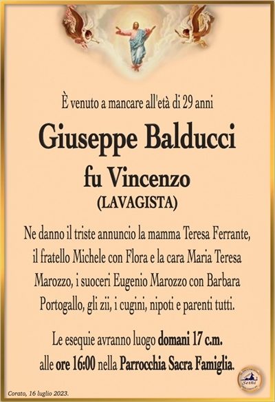 È venuto a mancare all’età di 29 anni
Giuseppe Balducci
fu Vincenzo
(Lavagista)
Ne danno il triste annuncio la mamma Teresa Ferrante, il fratello Michele con flora e la cara Maria Teresa Marozzo, i suoceri Eugenio Marozzo con Barbara Portogallo, gli zii, i cugini, nipoti e parenti tutti.
Le esequie avranno luogo domani 17 c.m.
alle ore 16:00 nella Parrocchia Sacra Famiglia.