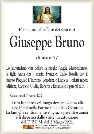 E’ mancato all’affetto dei suoi cari
GIUSEPPE BRUNO
di anni 77
Lo annunciano con dolore la moglie Angela Mastrodonato,
le figlie Anna con il marito Francesco Gallo, Rosalia con il
marito Pasquale D’Introno, Loredana e Daniela, i diletti nipoti
Miriana, Gabriele, Giulia, Roberta e Emanuele, i parenti tutti. .
Corato, 1° Agosto 2022
Il rito funebre avrà luogo domani 2 c.m. alle
ore 16:30 nella Parrocchia di San Gerardo.
La famiglia sentitamente ringrazia parenti e amici
e li dispensa dalle visite, in attuazione
del D.P.C.M. del 2 Marzo 2021.