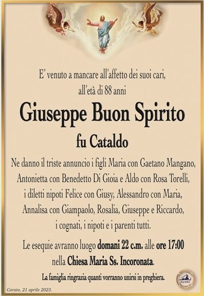 E’ venuto a mancare all’affetto dei suoi cari, all’età di 88 anni
Giuseppe Buon Spirito
fu Cataldo
Ne danno il triste annuncio i figli Maria con Gaetano Mangano, Antonietta con Benedetto Di Gioia e Aldo con Rosa Torelli,
i diletti nipoti Felice con Giusy, Alessandro con Maria,
Annalisa con Giampaolo, Rosalia, Giuseppe e Riccardo,
i cognati, i nipoti e i parenti tutti.
Le esequie avranno luogo domani 22 c.m. alle ore 17:00
nella Chiesa Maria Ss. Incoronata.
La famiglia ringrazia quanti vorranno unirsi in preghiera.