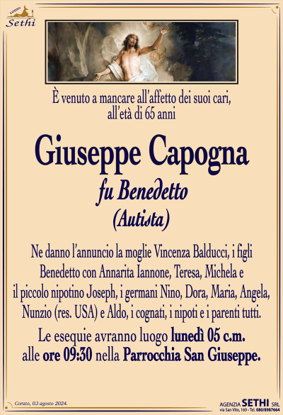 È venuto a mancare all’affetto dei suoi cari, all’età di 65 anni
Giuseppe Capogna
fu Benedetto
(Autista)
Ne danno l’annuncio la moglie Vincenza Balducci, i figli Benedetto con Annarita Iannone, Teresa, Michela e il piccolo nipotino Joseph, i germani Nino, Dora, Maria, Angela, Nunzio (res. USA) e Aldo, i cognati, i nipoti e i parenti tutti.
Le esequie avranno luogo lunedì 5 c.m. alle ore 9:30 nella parrocchia San Giuseppe.