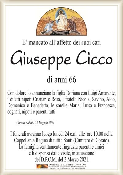 E’ mancato all’affetto dei suoi cari
Giuseppe Cicco
di anni 66
Con dolore lo annunciano la figlia Doriana con Luigi Amarante,
i diletti nipoti Cristian e Rosa, i fratelli Nicola, Savino, Aldo,
Domenico e Benedetto, le sorelle Maria, Luisa e Francesca,
cognati, nipoti e parenti tutti.
Corato, sabato 22 Maggio 2021
I funerali avranno luogo lunedì 24 c.m. alle ore 10.00 nella
Cappellania Regina di tutti i Santi (Cimitero di Corato).
La famiglia sentitamente ringrazia parenti e amici
e li dispensa dalle visite, in attuazione
del D.P.C.M. del 2 Marzo 2021.