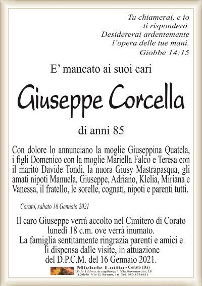 Tu chiamerai, e ioti risponderò.
Desidereraia ardentemente
l’opera delle tue mani.
Giobbe 14:15
E’ mancato ai suoi cari
Giuseppe Corcella
di anni 85
Con dolore lo annunciano la moglie Giuseppina Quatela,
i figli Domenico con la moglie Mariella Falco e Teresa con
il marito Davide Tondi, la nuora Giusy Mastrapasqua, gli
amati nipoti Manuela, Giuseppe, Adriano, Klelia, Miriana e
Vanessa, il fratello, le sorelle, cognati, nipoti e parenti tutti.
Corato, sabato 16 Gennaio 2021
Il caro Giuseppe verrà accolto nel Cimitero di Corato
lunedì 18 c.m. ove verrà inumato.
La famiglia sentitamente ringrazia parenti e amici e
li dispensa dalle visite, in attuazione
del D.P.C.M. del 16 Gennaio 2021.