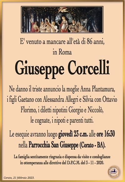 E’ venuto a mancare all’età di 86 anni, in Roma
Giuseppe Corcelli
fu Gaetano
(IMPIEGATO)
Ne danno l’annuncio la moglie Anna Plantamura,
i figli Gaetano con Alessandra Allegri e Silvia con Ottavio
Florimo, i diletti nipotini Giorgio e Niccolò,
i cognati, i nipoti e parenti tutti.
Le esequie avranno luogo giovedì 23 c.m. alle ore 16:30
nella Parrocchia San Giuseppe (Corato – BA).
La famiglia sentitamente ringrazia e dispensa da visite e condoglianze
in ottemperanza alle direttive del D.P.C.M. del 3 – 11 – 2020.