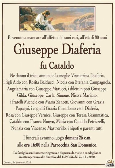 E’ venuto a mancare all’affetto dei suoi cari, all’età di 80 anni
Giuseppe Diaferia
fu Cataldo
Ne danno il triste annuncio la moglie Vincenzina Diaferia,
i figli Aldo con Rosita Balducci, Nicola con Stefania Campagnola, Angelamaria con Giuseppe Marucci, i diletti nipoti Giuseppe, Gilda, Giuseppe, Carla, Simone, Nico e Mariano,
i fratelli Michele con Maria Zenotti, Giovanni con Grazia
Papagni, i cognati Grazia Cimadomo ved. Diaferia,
Rosa con Giuseppe Vernice, Giuseppe con Teresa Grammatica, Cataldo con Franca Nuovo, Maria con Cataldo Petrizzelli, Nunzia con Vincenzo Mastrorillo, i nipoti e parenti tutti.
I funerali avranno luogo domani 25 c.m.
alle ore 16:00 nella Parrocchia San Domenico.
La famiglia sentitamente ringrazia e dispensa da visite e condoglianze
in ottemperanza alle direttive del D.P.C.M. del 3 – 11 – 2020.