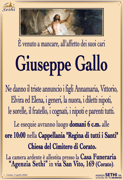 È venuto a mancare, all’affetto dei suoi cari
Giuseppe Gallo
Ne danno il triste annuncio i figli Annamaria, Vittorio, Elvira ed Elena, i generi, la nuora, i diletti nipoti, le sorelle, il fratello, i cognati, i nipoti e parenti tutti.
I funerali avranno luogo domani 6 c.m. alle ore 10:00 nella Cappellania "Regina di tutti i Santi" Chiesa del Cimitero di Corato.
La camera ardente è allestita presso la Casa Funeraria "Agenzia Sethi" in Via San Vito, 169 – Corato.