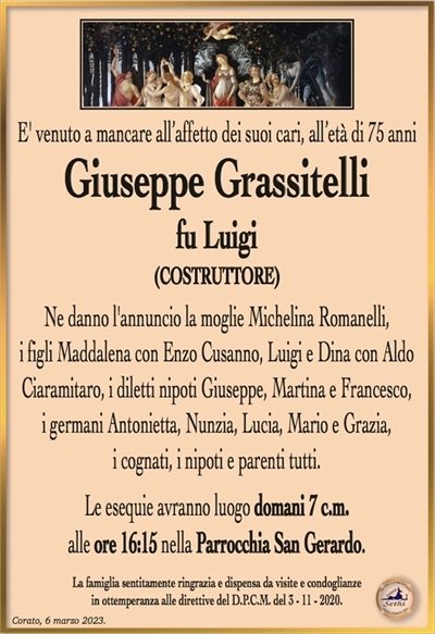 E’ venuto a mancare all’affetto dei suoi cari, all’età di 75 anni
Giuseppe Grassitelli
fu Luigi
(COSTRUTTORE)
Ne danno l’annuncio la moglie Michelina Romanelli,
i figli Maddalena con Enzo Cusanno, Luigi e Dina con Aldo Ciaramitaro, i diletti nipoti Giuseppe, Martina e Francesco,
i germani Antonietta, Nunzia, Lucia, Mario e Grazia,
i cognati, i nipoti e parenti tutti.
Le esequie avranno luogo domani 7 c.m.
alle ore 16:15 nella Parrocchia San Gerardo.
La famiglia sentitamente ringrazia e dispensa da visite e condoglianze
in ottemperanza alle direttive del D.P.C.M. del 3 – 11 – 2020.