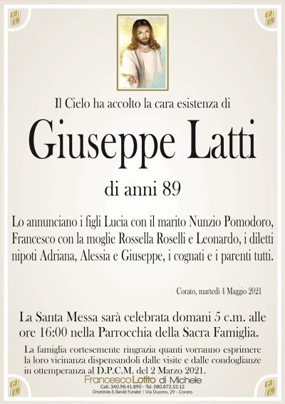 Il Cielo ha accolto la cara esistenza di
Giuseppe Latti
di anni 89
Lo annunciano i figli Lucia con il marito Nunzio Pomodoro,
Francesco con la moglie Rossella Roselli e Leonardo, i diletti
nipoti Adriana, Alessia e Giuseppe, i cognati e i parenti tutti.
Corato, martedì 4 Maggio 2021
La Santa Messa sarà celebrata domani 5 c.m. alle
ore 16:00 nella Parrocchia della Sacra Famiglia.
La famiglia cortesemente ringrazia quanti vorranno esprimere
la loro vicinanza dispensandoli dalle visite e dalle condoglianze
in ottemperanza al D.P.C.M. del 2 Marzo 2021.