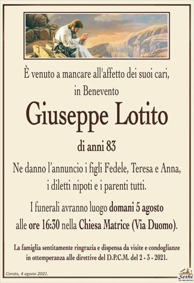 E’ venuto a mancare all’affetto dei suoi cari,in Benevento
Giuseppe Lotito
di anni 83
Ne danno l’annuncio i figli Fedele, Teresa e Anna,
i diletti nipoti e i parenti tutti.
I funerali avranno luogo domani 5 agosto
alle ore 16:30 nella Chiesa Matrice (Via Duomo).
La famiglia sentitamente ringrazia e dispensa da visite e condoglianze
in ottemperanza alle direttive del D.P.C.M. del 2 – 3 – 2021.