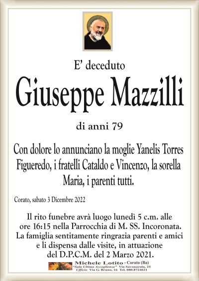 E’ decedutoGiuseppe Mazzilli
di anni 79
Con dolore lo annunciano la moglie Yanelis Torres
Figueredo, i fratelli Cataldo e Vincenzo, la sorella
Maria, i parenti tutti.
Corato, sabato 3 Dicembre 2022
Il rito funebre avrà luogo lunedì 5 c.m. alle
ore 16:15 nella Parrocchia di M. SS. Incoronata.
La famiglia sentitamente ringrazia parenti e amici
e li dispensa dalle visite, in attuazione
del D.P.C.M. del 2 Marzo 2021.