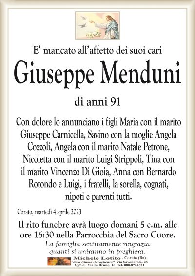 E’ mancato all’affetto dei suoi cariGiuseppe Menduni
di anni 91
Con dolore lo annunciano i figli Maria con il marito
Giuseppe Carnicella, Savino con la moglie Angela
Cozzoli, Angela con il marito Natale Petrone,
Nicoletta con il marito Luigi Strippoli, Tina con
il marito Vincenzo Di Gioia, Anna con Bernardo
Rotondo e Luigi, i fratelli, la sorella, cognati,
nipoti e parenti tutti.
Corato, martedì 4 aprile 2023
Il rito funebre avrà luogo domani 5 c.m. alle
ore 16:30 nella Parrocchia del Sacro Cuore.
La famiglia sentitamente ringrazia
quanti si uniranno in preghiera.