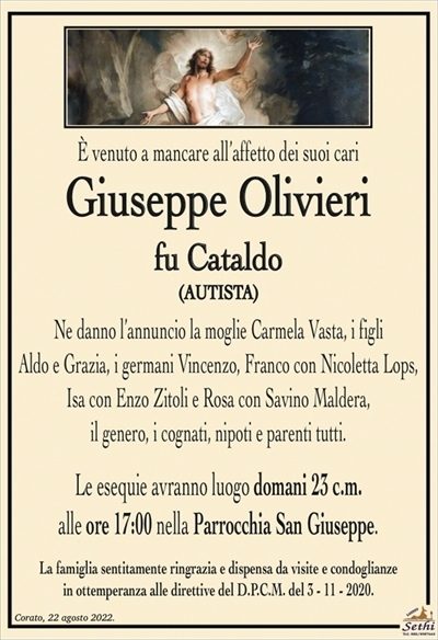 È venuto a mancare all’affetto dei suoi cari
Giuseppe Olivieri
fu Cataldo
(AUTISTA)
Ne danno l’annuncio la moglie Carmela Vasta, i figli
Aldo e Grazia, i germani Vincenzo, Franco con Nicoletta Lops,
Isa con Enzo Zitoli e Rosa con Savino Maldera,
il genero, i cognati, nipoti e parenti tutti.
Le esequie avranno luogo domani 23 c.m.
alle ore 17:00 nella Parrocchia San Giuseppe.
La famiglia sentitamente ringrazia e dispensa da visite e condoglianze
in ottemperanza alle direttive del D.P.C.M. del 3 – 11 – 2020.