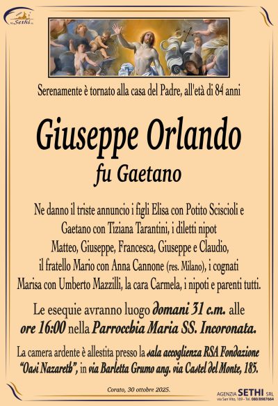 Ne danno il triste annuncio i figli Elisa con Potito Sciscioli e Gaetano con Tiziana Tarantini, i diletti nipoti Matteo, Giuseppe, Francesca, Giuseppe e Claudio, il fratello Mario con Anna Cannone (res. Milano), i cognati Marisa con Umberto Mazzilli, la cara Carmela, i nipoti e parenti tutti.
I funerali avranno luogo domani 31 c.m. alle ore 16:00 nella Parrocchia Maria Ss. Incoronata
La camera ardente è allestita presso la sala accoglienza RSA Fondazione “Oasi Nazareth”, in via Barletta Grumo ang. via Castel del Monte, 185.