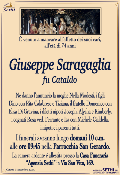 È venuto a mancare all’affetto dei suoi cari, all’età di 74 anni
Giuseppe Saragaglia
fu Cataldo
Ne danno l’annuncio la moglie Nella Modesti, i figli Dino con Rita Calabrese e Tiziana, il fratello Domenico con Elisa Di Gravina, i diletti nipoti Joseph, Alysha e Kimberly, i cognati Rosa ved. Ferrante e Isa con Michele Cialdella, i nipoti e i parenti tutti.
Le esequie avranno luogo domani 10 corrente mese alle ore 9:45 nella parrocchia San Gerardo.
La camera ardente è allestita presso la casa funeraria Agenzia Sethi in via San Vito 169.
