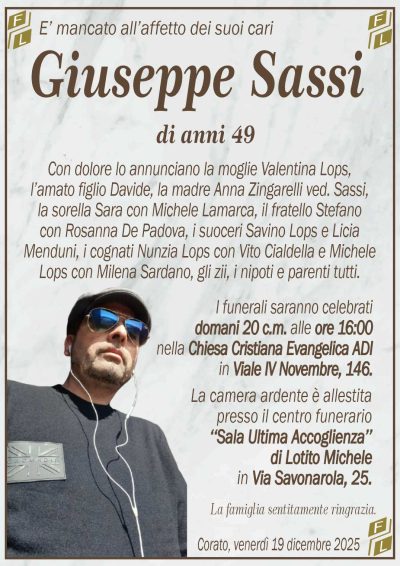 Con dolore lo annunciano la moglie Valentina Lops,
l’amato figlio Davide, la madre Anna Zingarelli ved. Sassi,
la sorella Sara con Michele Lamarca, il fratello Stefano
con Rosanna De Padova, i suoceri Savino Lops e Licia
Menduni, i cognati Nunzia Lops con Vito Cialdella e Michele
Lops con Milena Sardano, gli zii, i nipoti e parenti tutti.