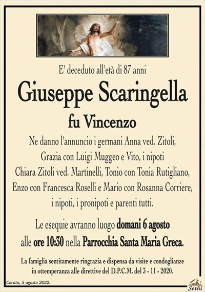 E’ deceduto all’età di 87 anni
Giuseppe Scaringella
fu Vincenzo
Ne danno l’annuncio i germani Anna ved. Zitoli,
Grazia con Luigi Muggeo e Vito, i nipoti
Chiara Zitoli ved. Martinelli, Tonio con Tonia Rutigliano,
Enzo con Francesca Roselli e Mario con Rosanna Corriere,
i nipoti, i pronipoti e parenti tutti.
Le esequie avranno luogo domani 6 agosto
alle ore 10:30 nella Parrocchia Santa Maria Greca.
La famiglia sentitamente ringrazia e dispensa da visite e condoglianze
in ottemperanza alle direttive del D.P.C.M. del 3 – 11 – 2020.
a parenti, amici e quanti lo conobbero.