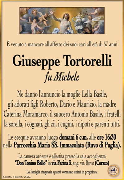 È venuto a mancare all’affetto dei suoi cari all’età di 57 anni
Giuseppe Tortorelli
fu Michele
Ne danno l’annuncio la moglie Lella Basile, gli adorati figli Roberto, Dario e Maurizio, la madre Caterina Moramarco, il suocero Antonio Basile, i fratelli, la sorella, i cognati, gli zii, i cugini, i nipoti e parenti tutti.
Le esequie avranno luogo domani 6 c.m. alle ore 16:30 nella Parrocchia Maria SS. Immacolata (Ruvo di Puglia).
La camera ardente è allestita presso la sala accoglienza “Don Tonino Bello” in via Farina 3, ang. via Ruvo (Corato).
La famiglia ringrazia quanti vorranno unirsi in preghiera.
