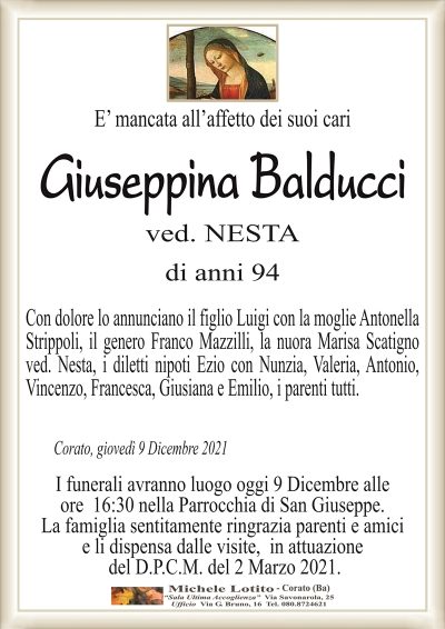 E’ mancata all’affetto dei suoi cari
Giuseppina Balducci
ved. NESTA 
di anni 94
Con dolore lo annunciano il figlio Luigi con la moglie Antonella
Strippoli, il genero Franco Mazzilli, la nuora Marisa Scatigno
ved. Nesta, i diletti nipoti Ezio con Nunzia, Valeria, Antonio,
Vincenzo, Francesca, Giusiana e Emilio, i parenti tutti.
Corato, giovedì 9 Dicembre 2021
I funerali avranno luogo oggi 9 Dicembre alle
ore 16:30 nella Parrocchia di San Giuseppe.
La famiglia sentitamente ringrazia parenti e amici
e li dispensa dalle visite, in attuazione
del D.P.C.M. del 2 Marzo 2021.
