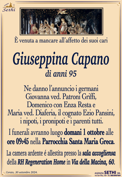 È venuta a mancare all’affetto dei suoi cari
Giuseppina Capano
di anni 95
Ne danno l’annuncio i germani Giovanna ved. Patroni Griffi, Domenico con Enza Resta e Maria ved. Diaferia, il cognato Ezio Pansini, i nipoti, i pronipoti e i parenti tutti.
Le esequie avranno luogo domani 1 ottobre alle ore 9:45 nella parrocchia Santa Maria greca.
La camera ardente è allestita presso la sala accoglienza della RH Regeneration Home in via della macina 60.